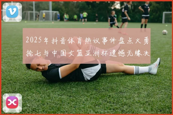 2025年抖音体育热议事件盘点火勇抢七与中国女篮亚洲杯遗憾无缘决赛