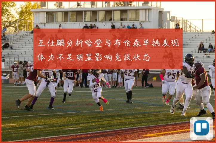 王仕鹏分析哈登与布伦森单挑表现体力不足明显影响竞技状态