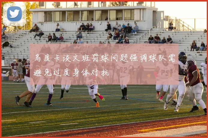 乌度卡谈文班罚球问题强调球队需避免过度身体对抗