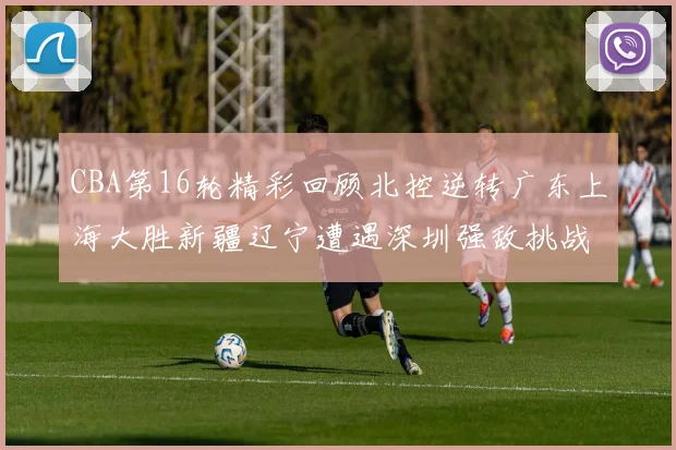 CBA第16轮精彩回顾北控逆转广东上海大胜新疆辽宁遭遇深圳强敌挑战