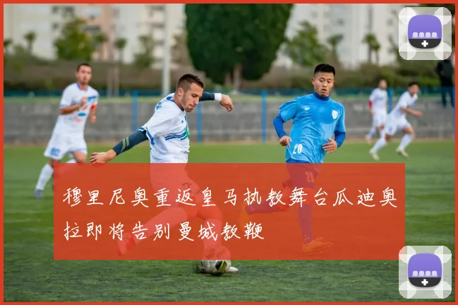穆里尼奥重返皇马执教舞台瓜迪奥拉即将告别曼城教鞭