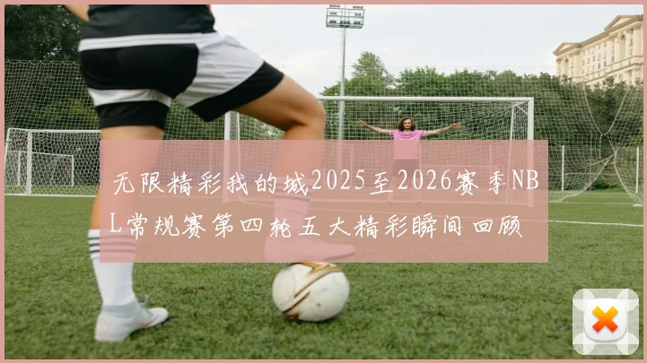 无限精彩我的城2025至2026赛季NBL常规赛第四轮五大精彩瞬间回顾