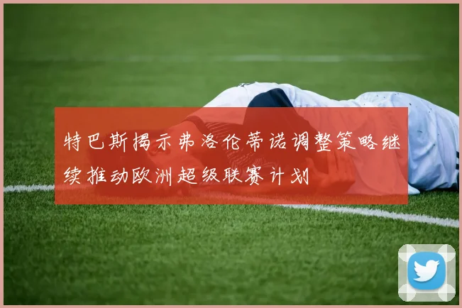 特巴斯揭示弗洛伦蒂诺调整策略继续推动欧洲超级联赛计划