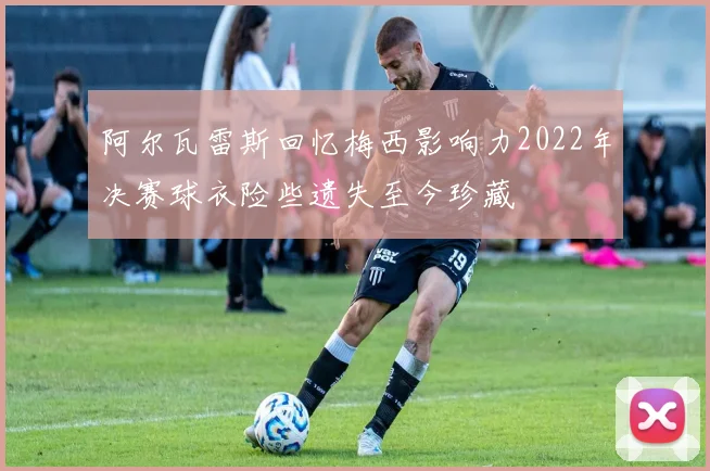 阿尔瓦雷斯回忆梅西影响力2022年决赛球衣险些遗失至今珍藏