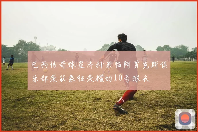 巴西传奇球星济科亲临阿贾克斯俱乐部荣获象征荣耀的10号球衣