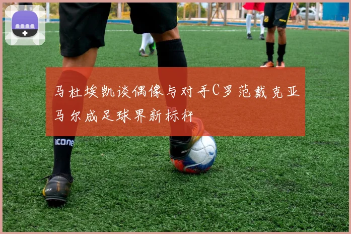 马杜埃凯谈偶像与对手C罗范戴克亚马尔成足球界新标杆