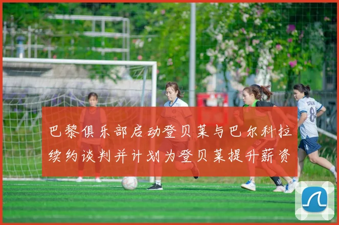 巴黎俱乐部启动登贝莱与巴尔科拉续约谈判并计划为登贝莱提升薪资待遇