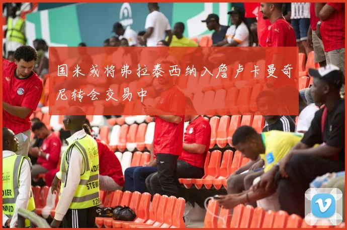 国米或将弗拉泰西纳入詹卢卡曼奇尼转会交易中