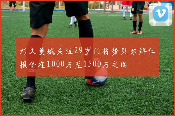 尤文曼城关注29岁门将努贝尔拜仁报价在1000万至1500万之间