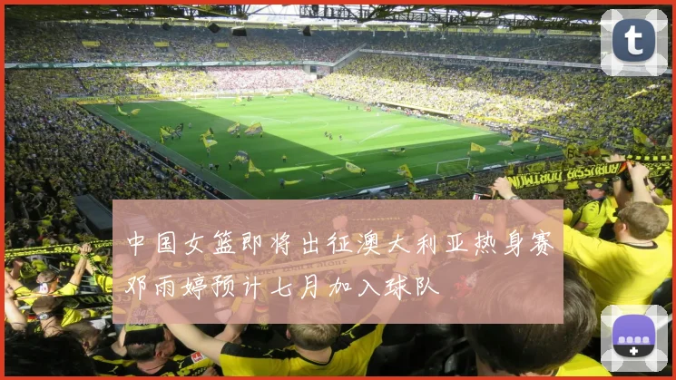 中国女篮即将出征澳大利亚热身赛邓雨婷预计七月加入球队
